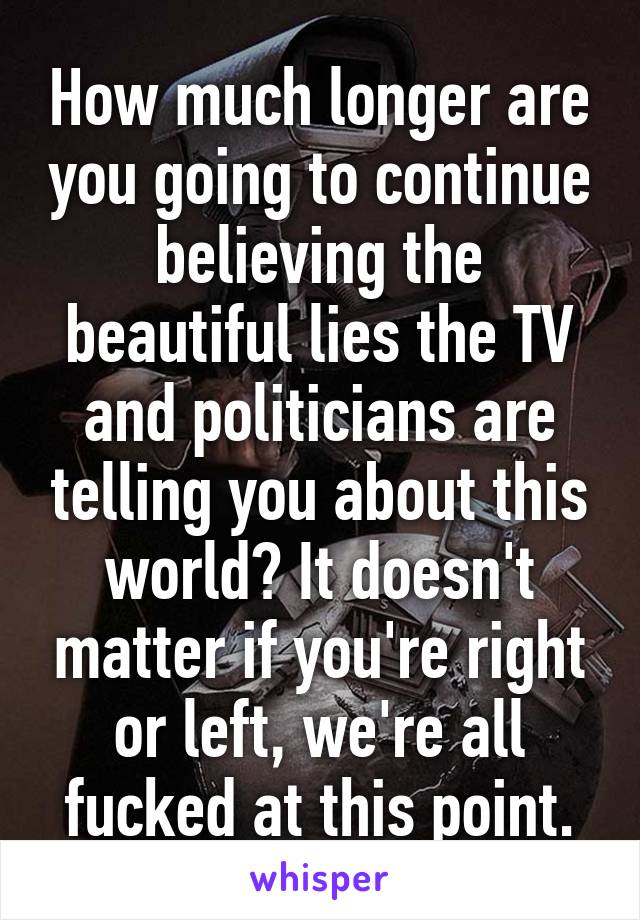 How much longer are you going to continue believing the beautiful lies the TV and politicians are telling you about this world? It doesn't matter if you're right or left, we're all fucked at this point.