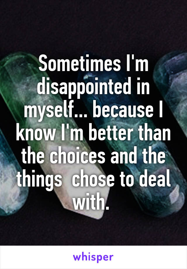 Sometimes I'm disappointed in myself... because I know I'm better than the choices and the things  chose to deal with. 