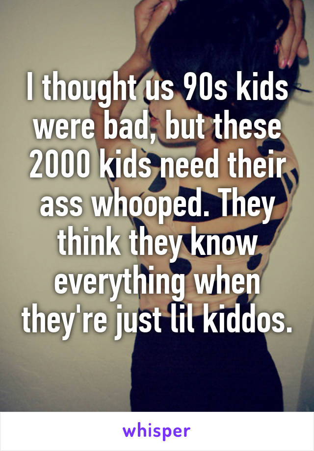 I thought us 90s kids were bad, but these 2000 kids need their ass whooped. They think they know everything when they're just lil kiddos. 