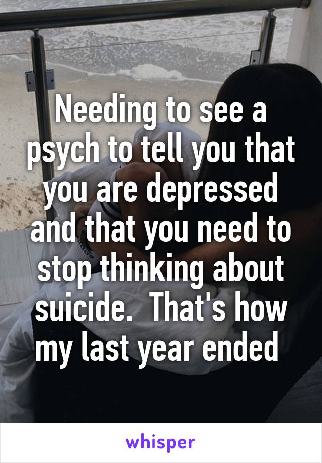 Needing to see a psych to tell you that you are depressed and that you need to stop thinking about suicide.  That's how my last year ended 