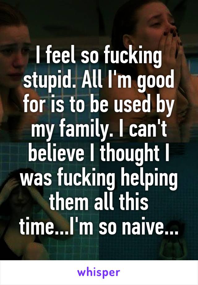 I feel so fucking stupid. All I'm good for is to be used by my family. I can't believe I thought I was fucking helping them all this time...I'm so naive...