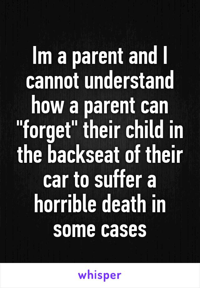 Im a parent and I cannot understand how a parent can "forget" their child in the backseat of their car to suffer a horrible death in some cases