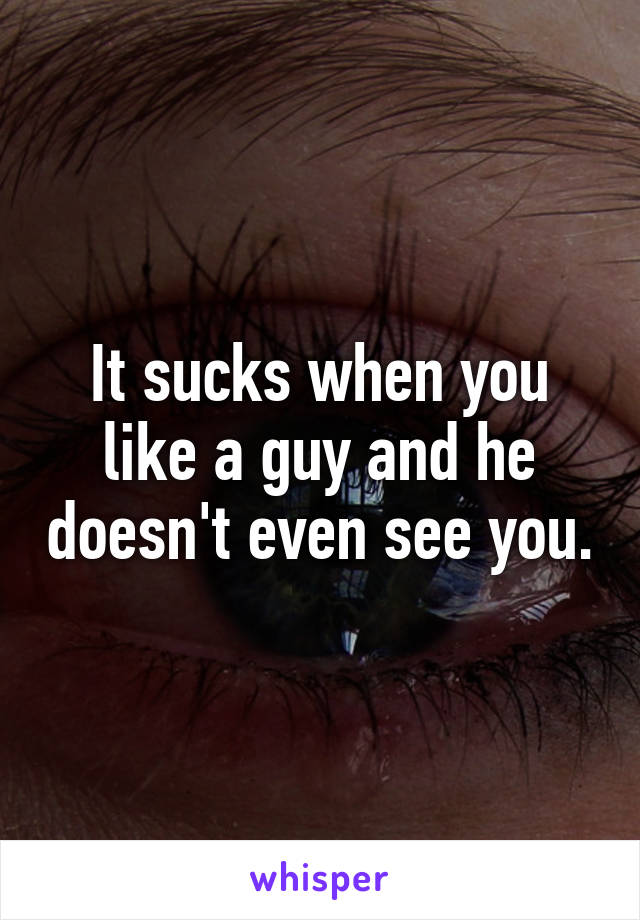 It sucks when you like a guy and he doesn't even see you.