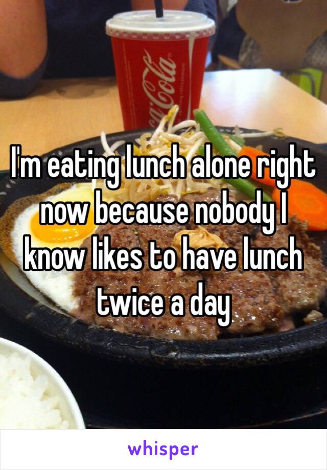 I'm eating lunch alone right now because nobody I know likes to have lunch twice a day 