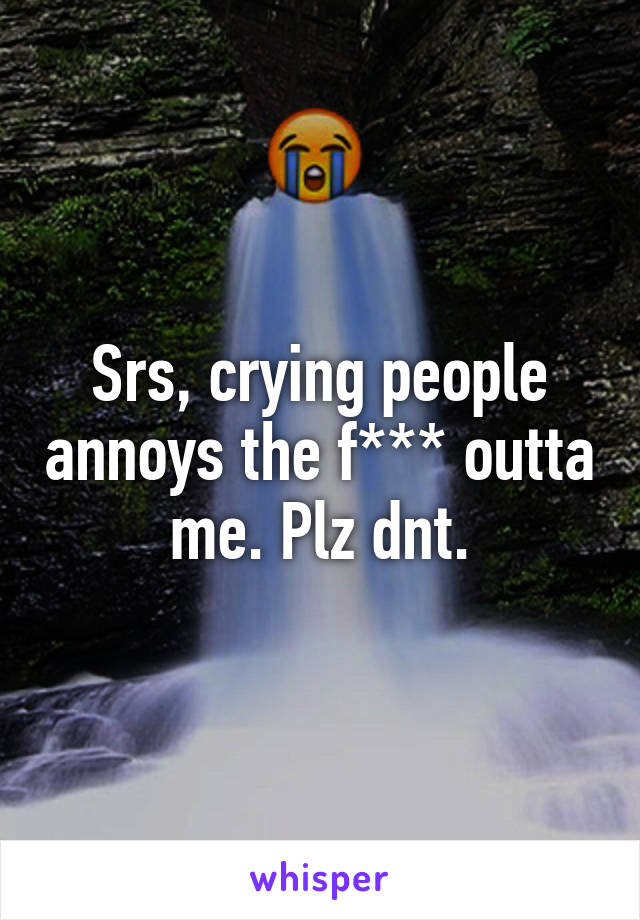 Srs, crying people annoys the f*** outta me. Plz dnt.