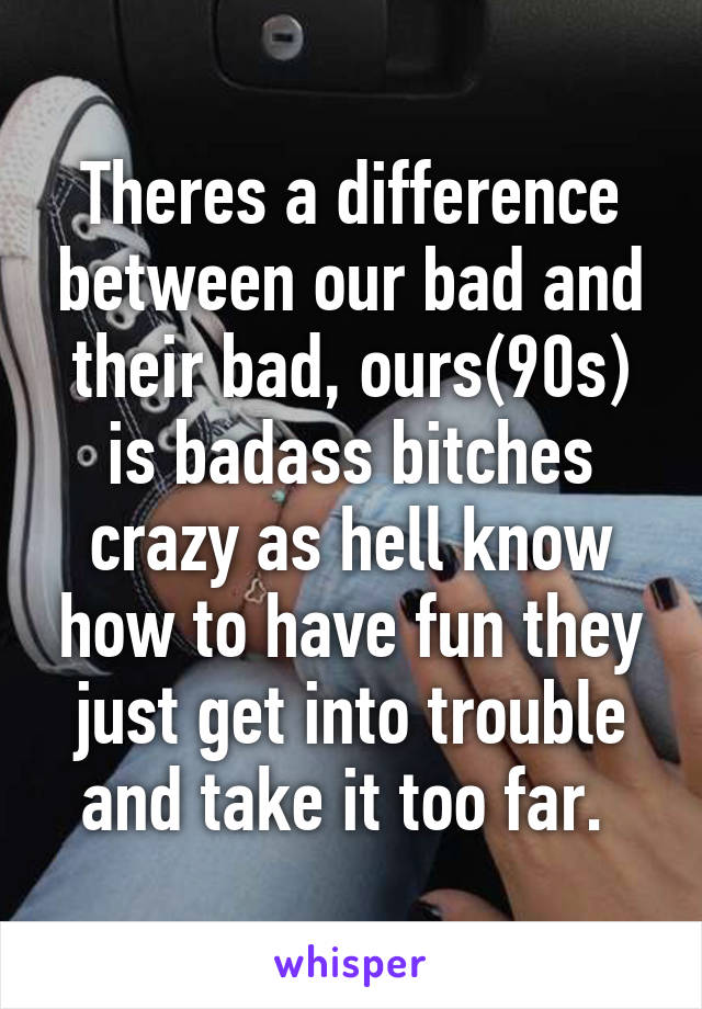 Theres a difference between our bad and their bad, ours(90s) is badass bitches crazy as hell know how to have fun they just get into trouble and take it too far. 