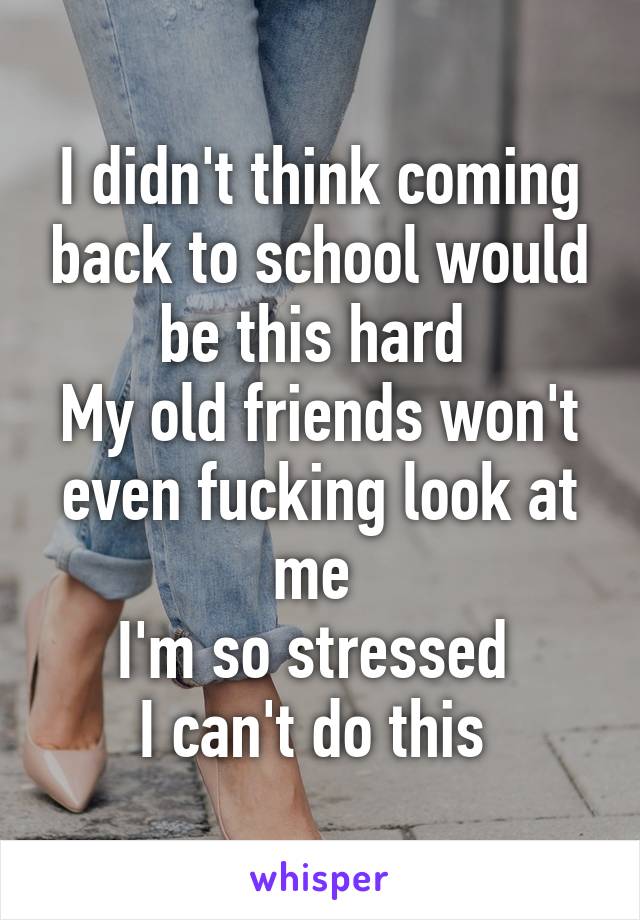 I didn't think coming back to school would be this hard 
My old friends won't even fucking look at me 
I'm so stressed 
I can't do this 