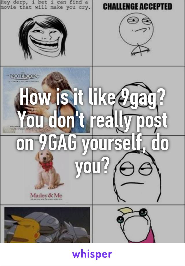 How is it like 9gag? You don't really post on 9GAG yourself, do you?