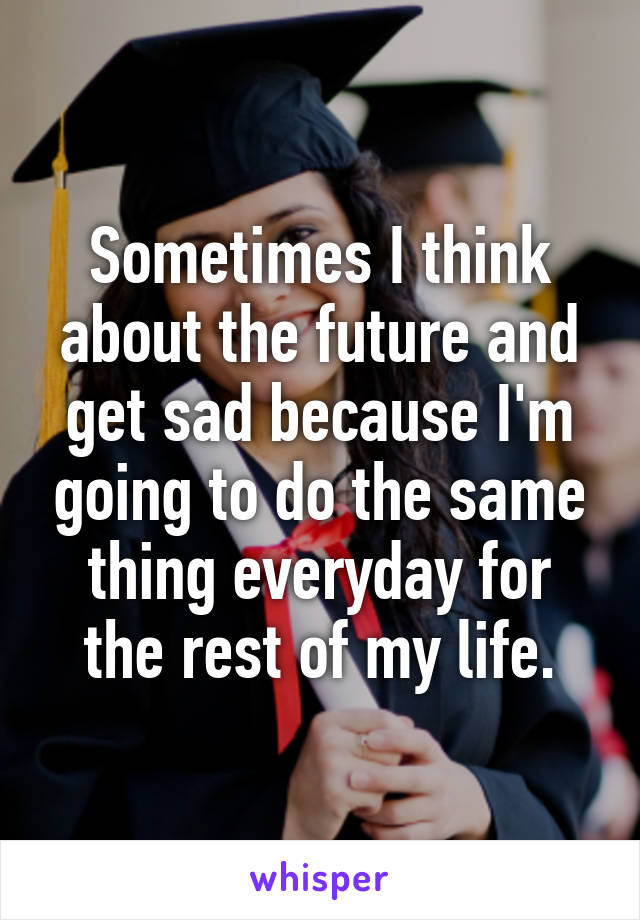 Sometimes I think about the future and get sad because I'm going to do the same thing everyday for the rest of my life.