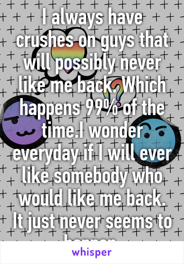 I always have crushes on guys that will possibly never like me back. Which happens 99% of the time.I wonder everyday if I will ever like somebody who would like me back. It just never seems to happen 