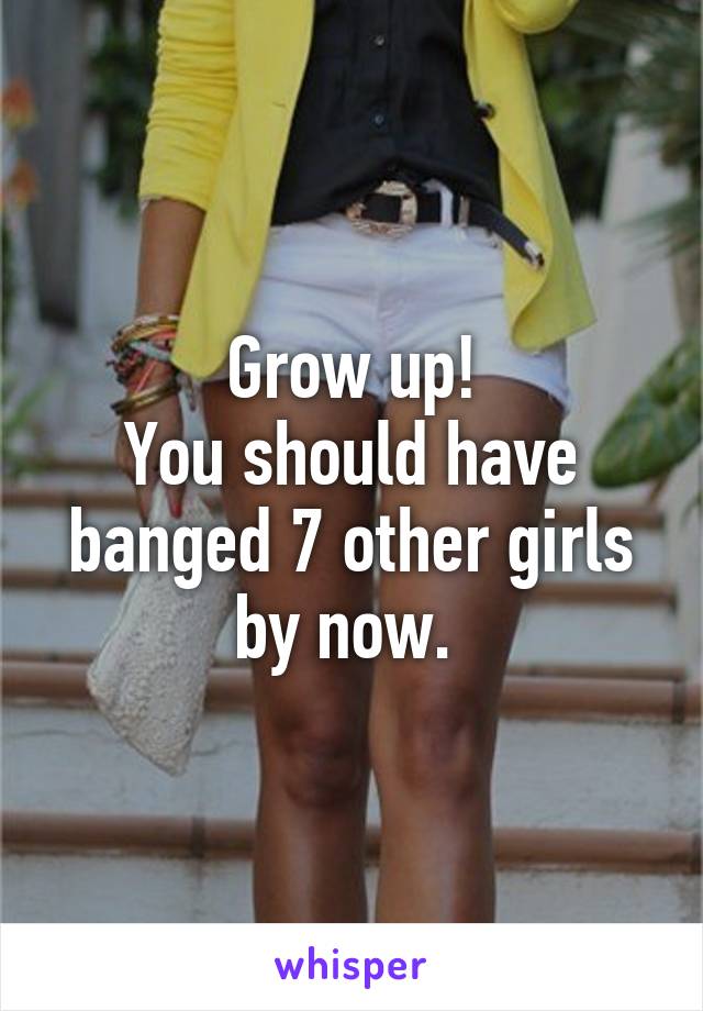 Grow up!
You should have banged 7 other girls by now. 