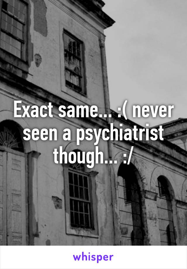 Exact same... :( never seen a psychiatrist though... :/