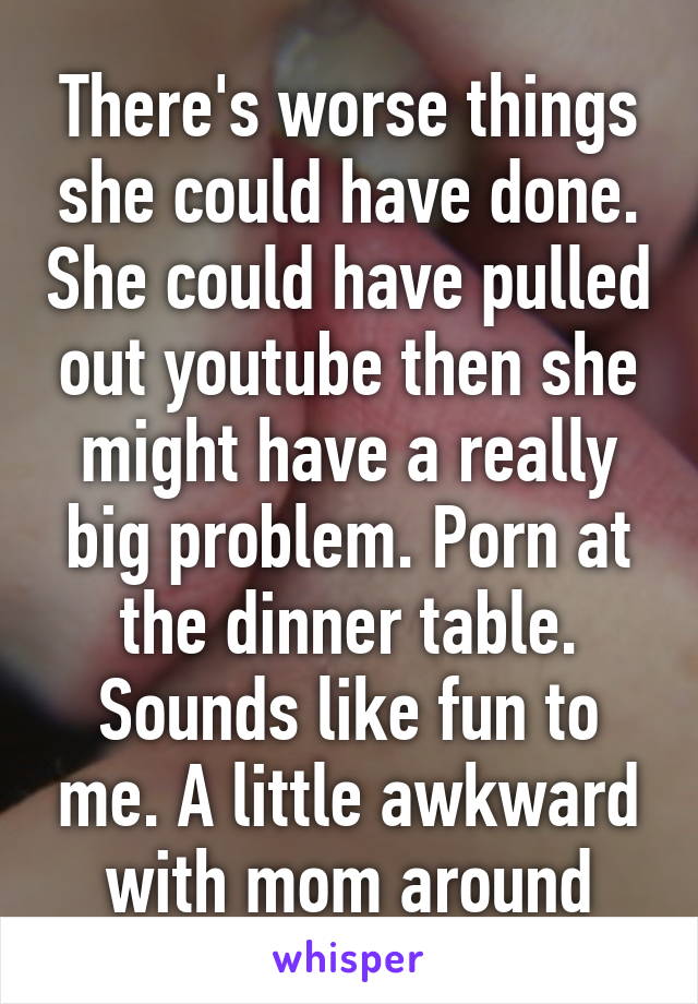 There's worse things she could have done. She could have pulled out youtube then she might have a really big problem. Porn at the dinner table. Sounds like fun to me. A little awkward with mom around