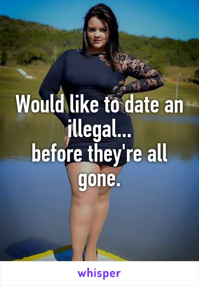 Would like to date an illegal...
before they're all gone.