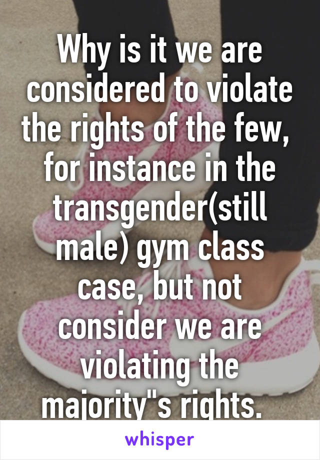 Why is it we are considered to violate the rights of the few,  for instance in the transgender(still male) gym class case, but not consider we are violating the majority"s rights.  