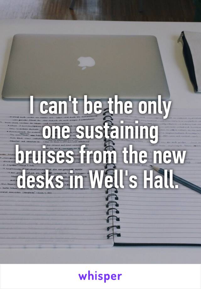 I can't be the only one sustaining bruises from the new desks in Well's Hall. 