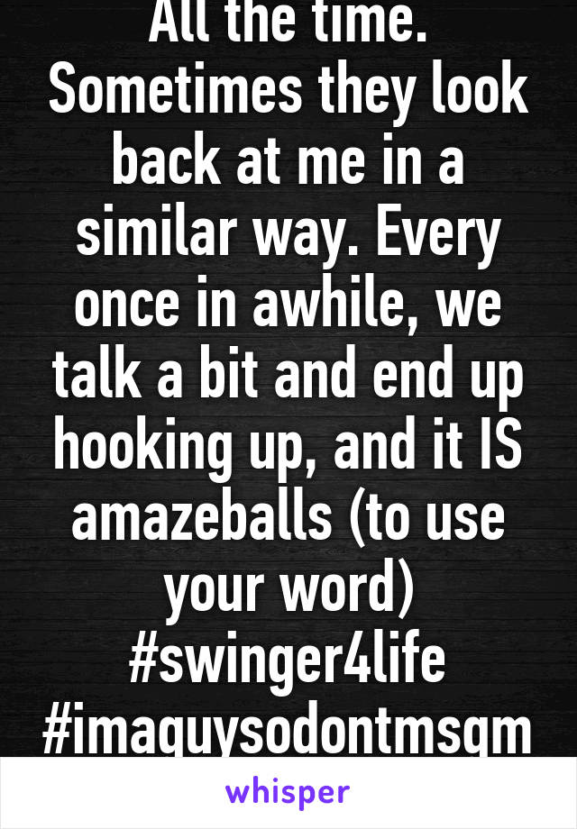 All the time. Sometimes they look back at me in a similar way. Every once in awhile, we talk a bit and end up hooking up, and it IS amazeballs (to use your word)
#swinger4life
#imaguysodontmsgme