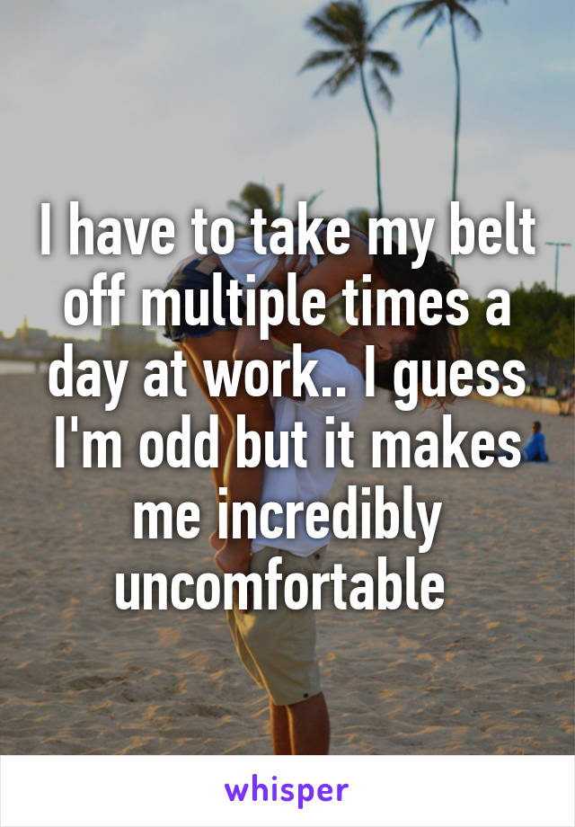 I have to take my belt off multiple times a day at work.. I guess I'm odd but it makes me incredibly uncomfortable 