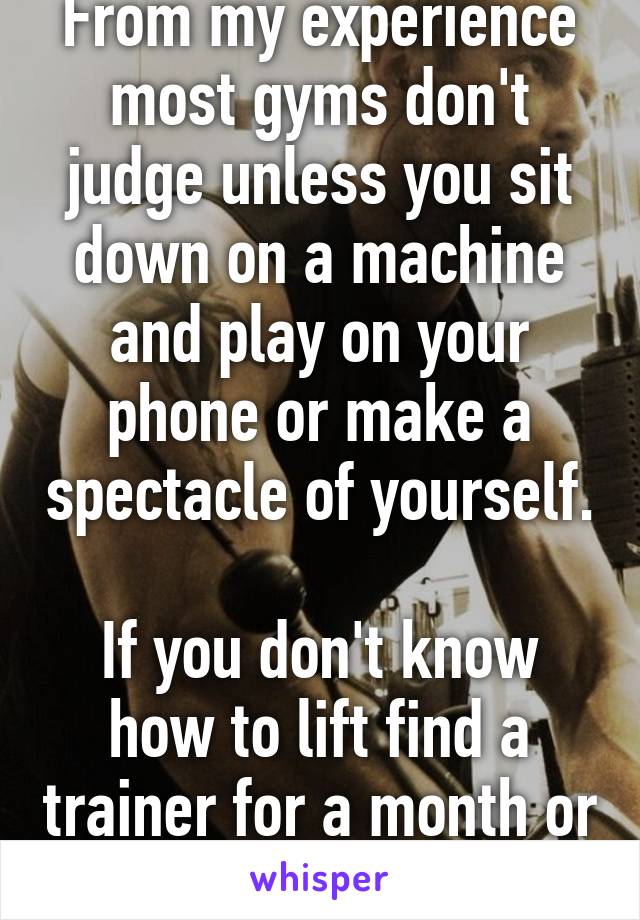 From my experience most gyms don't judge unless you sit down on a machine and play on your phone or make a spectacle of yourself.

If you don't know how to lift find a trainer for a month or so.