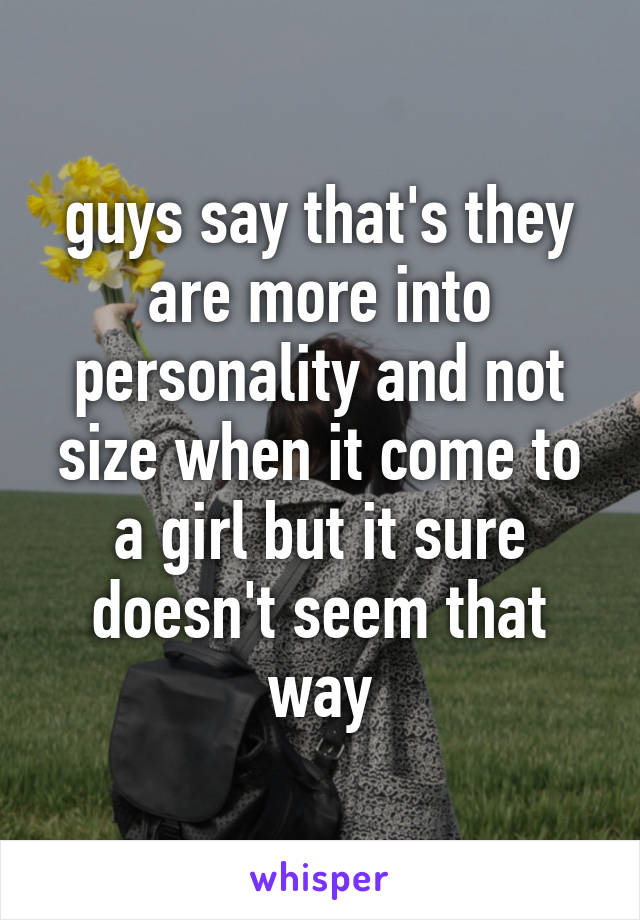 guys say that's they are more into personality and not size when it come to a girl but it sure doesn't seem that way