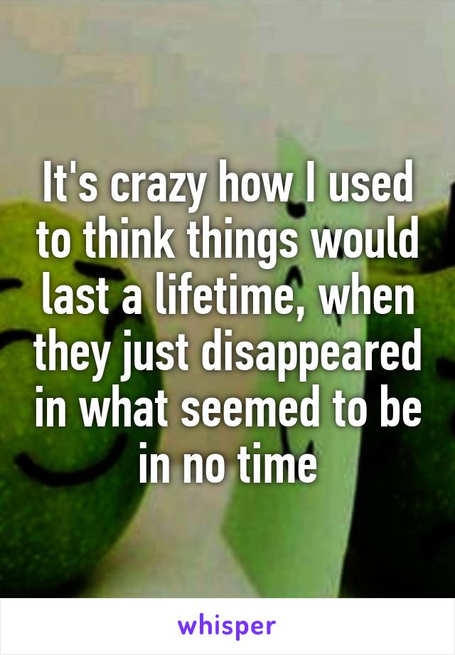 It's crazy how I used to think things would last a lifetime, when they just disappeared in what seemed to be in no time