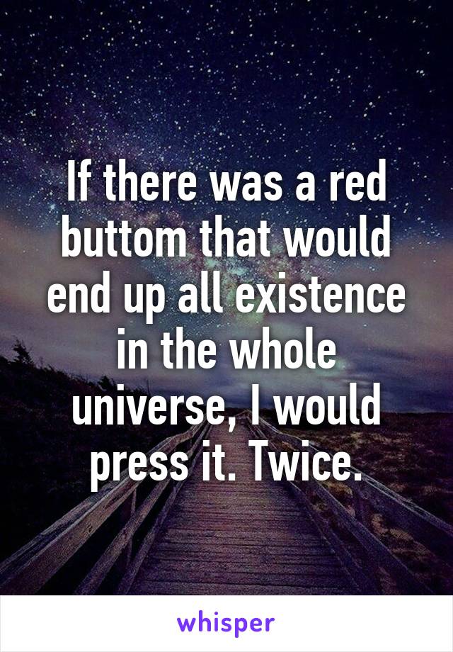 If there was a red buttom that would end up all existence in the whole universe, I would press it. Twice.