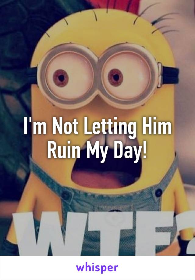 I'm Not Letting Him Ruin My Day!