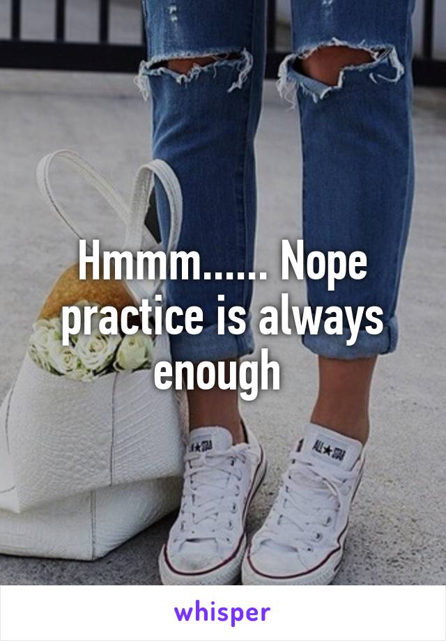 Hmmm...... Nope practice is always enough 