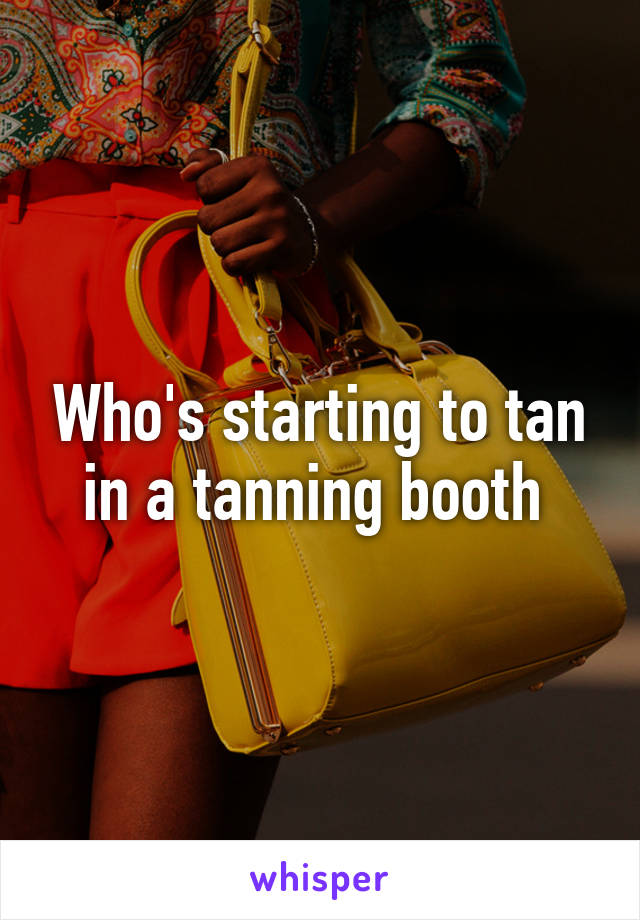 Who's starting to tan in a tanning booth 