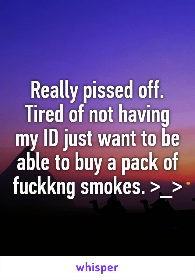 Really pissed off. Tired of not having my ID just want to be able to buy a pack of fuckkng smokes. >_>