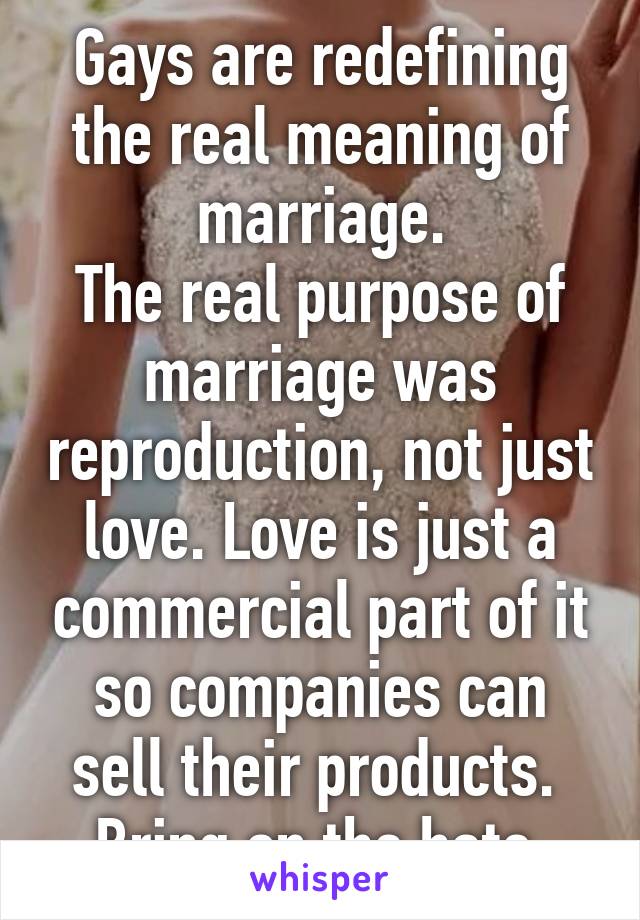 Gays are redefining the real meaning of marriage.
The real purpose of marriage was reproduction, not just love. Love is just a commercial part of it so companies can sell their products. 
Bring on the hate.