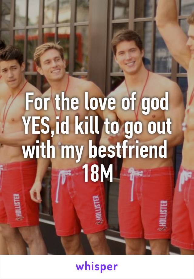 For the love of god YES,id kill to go out with my bestfriend 
18M