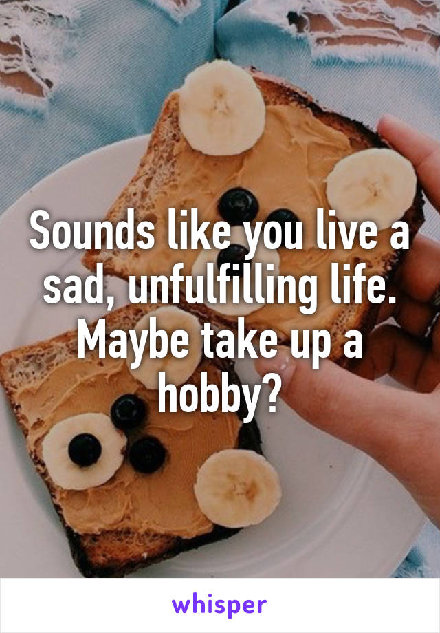 Sounds like you live a sad, unfulfilling life. Maybe take up a hobby?