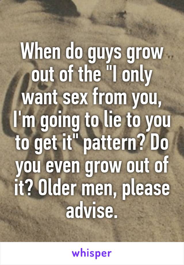 When do guys grow out of the "I only want sex from you, I'm going to lie to you to get it" pattern? Do you even grow out of it? Older men, please advise.