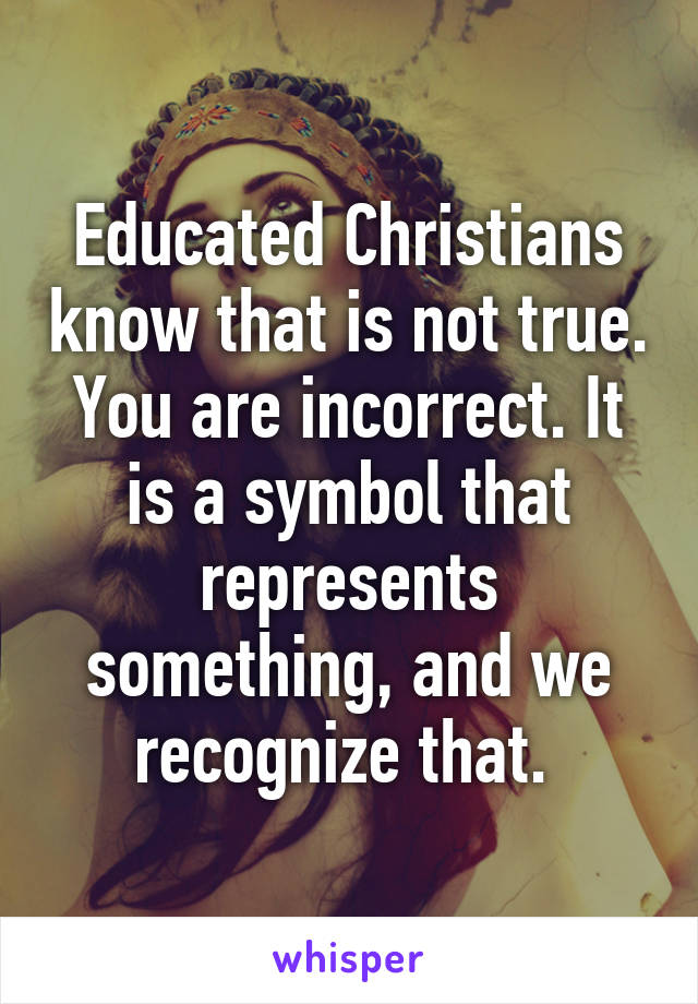 Educated Christians know that is not true. You are incorrect. It is a symbol that represents something, and we recognize that. 