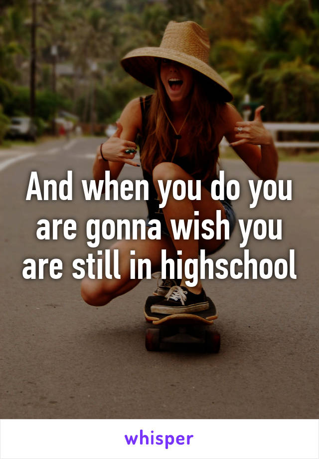 And when you do you are gonna wish you are still in highschool