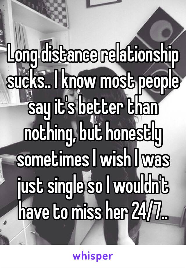 Long distance relationship sucks.. I know most people say it's better than nothing, but honestly sometimes I wish I was just single so I wouldn't have to miss her 24/7..