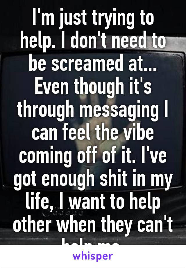 I'm just trying to help. I don't need to be screamed at... Even though it's through messaging I can feel the vibe coming off of it. I've got enough shit in my life, I want to help other when they can't help me.