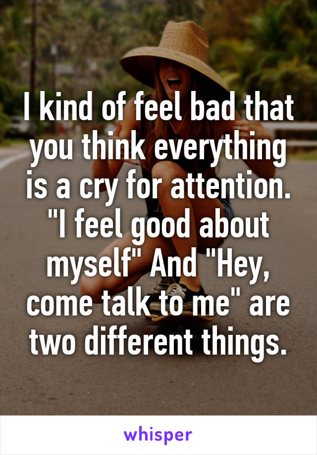 I kind of feel bad that you think everything is a cry for attention.
"I feel good about myself" And "Hey, come talk to me" are two different things.