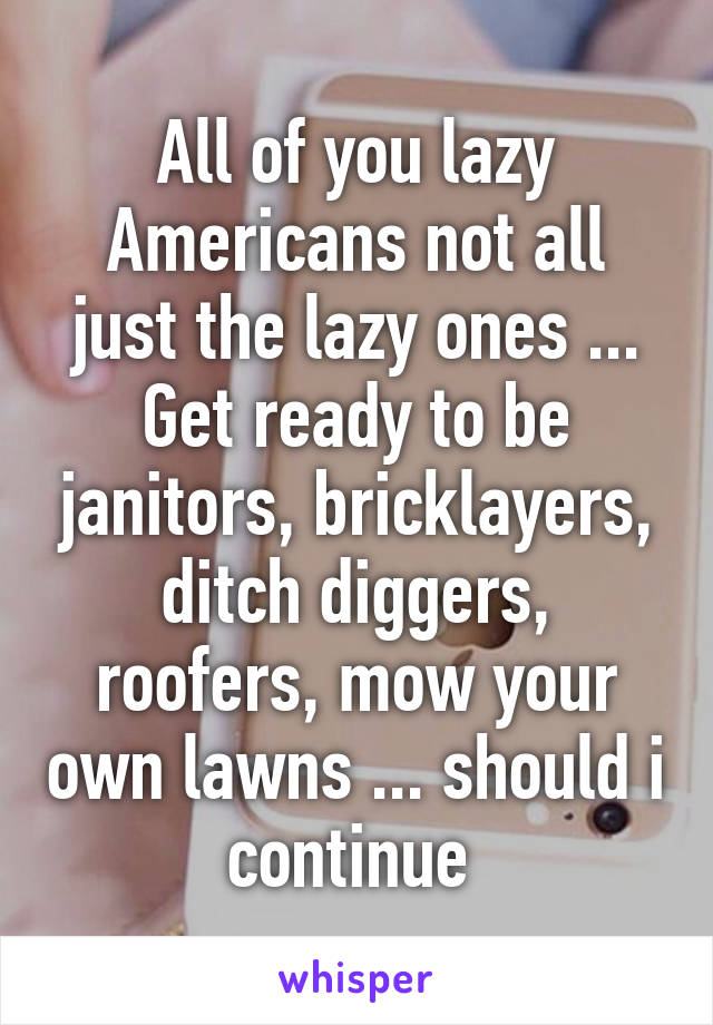 All of you lazy Americans not all just the lazy ones ... Get ready to be janitors, bricklayers, ditch diggers, roofers, mow your own lawns ... should i continue 