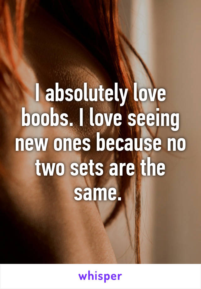 I absolutely love boobs. I love seeing new ones because no two sets are the same. 