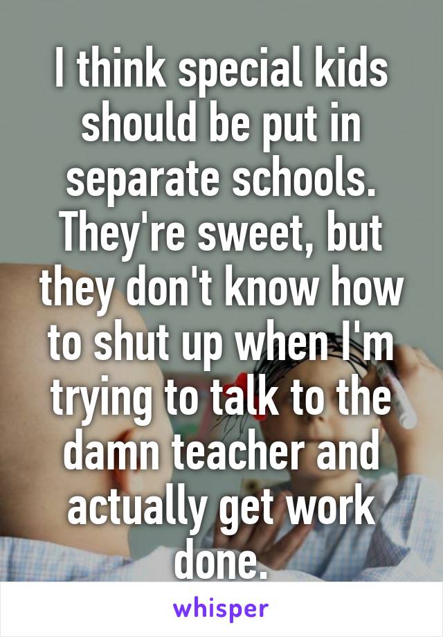 I think special kids should be put in separate schools. They're sweet, but they don't know how to shut up when I'm trying to talk to the damn teacher and actually get work done.