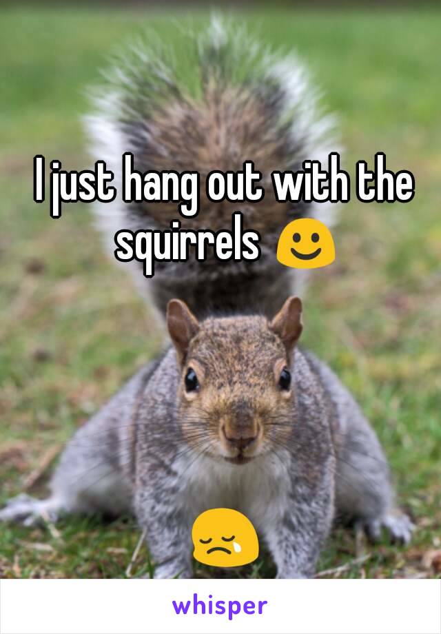 I just hang out with the squirrels ☺




😢