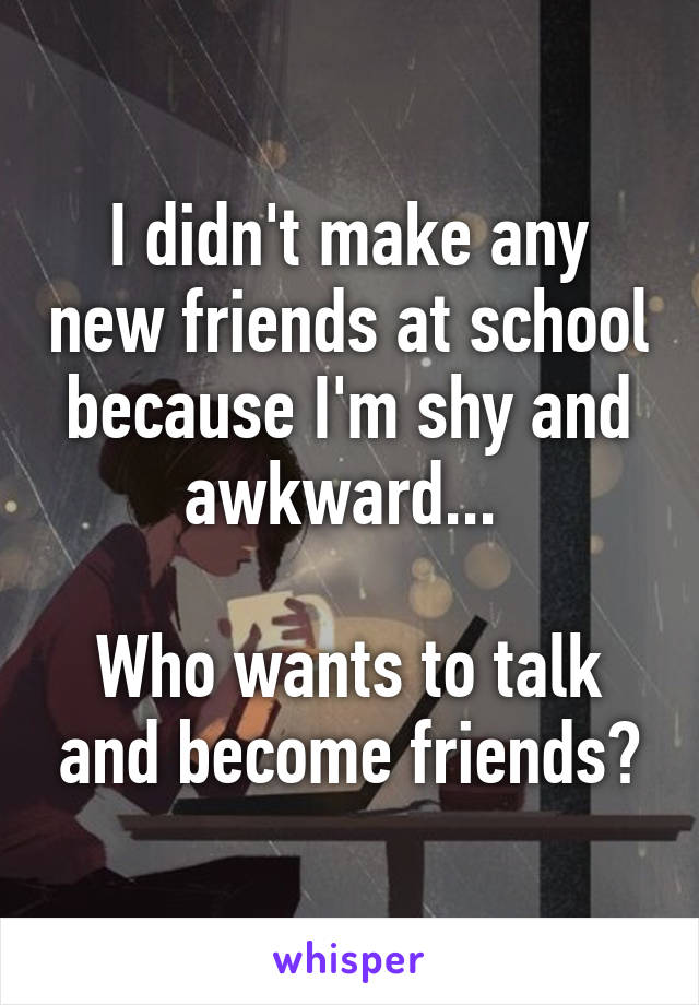 I didn't make any new friends at school because I'm shy and awkward... 

Who wants to talk and become friends?