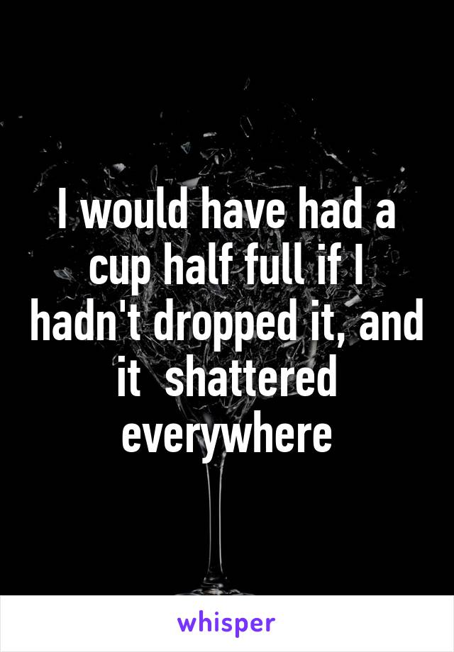 I would have had a cup half full if I hadn't dropped it, and it  shattered everywhere