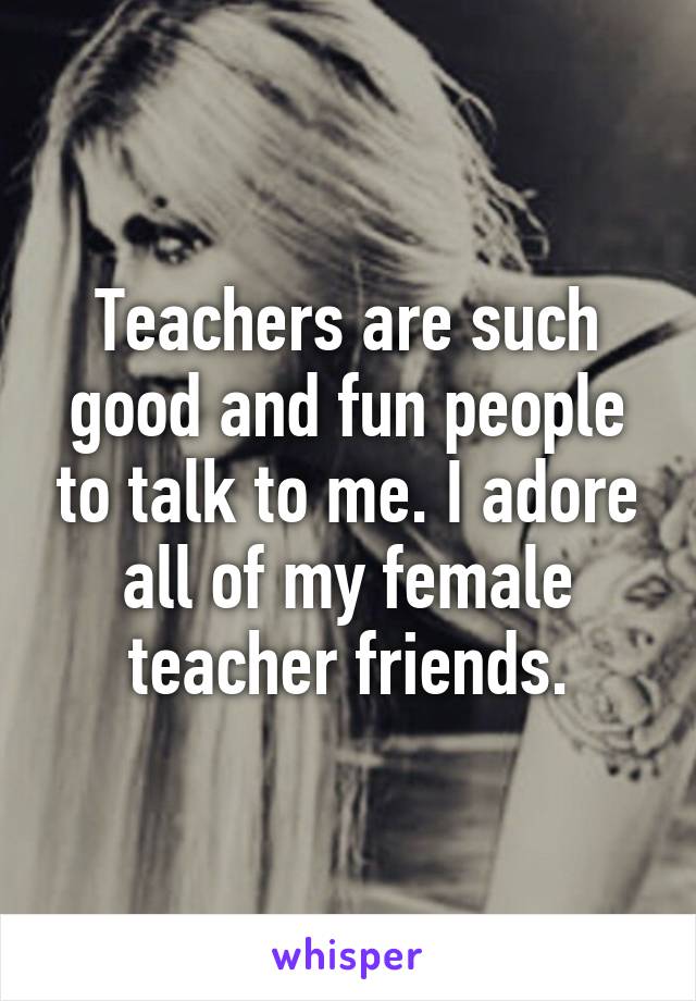 Teachers are such good and fun people to talk to me. I adore all of my female teacher friends.