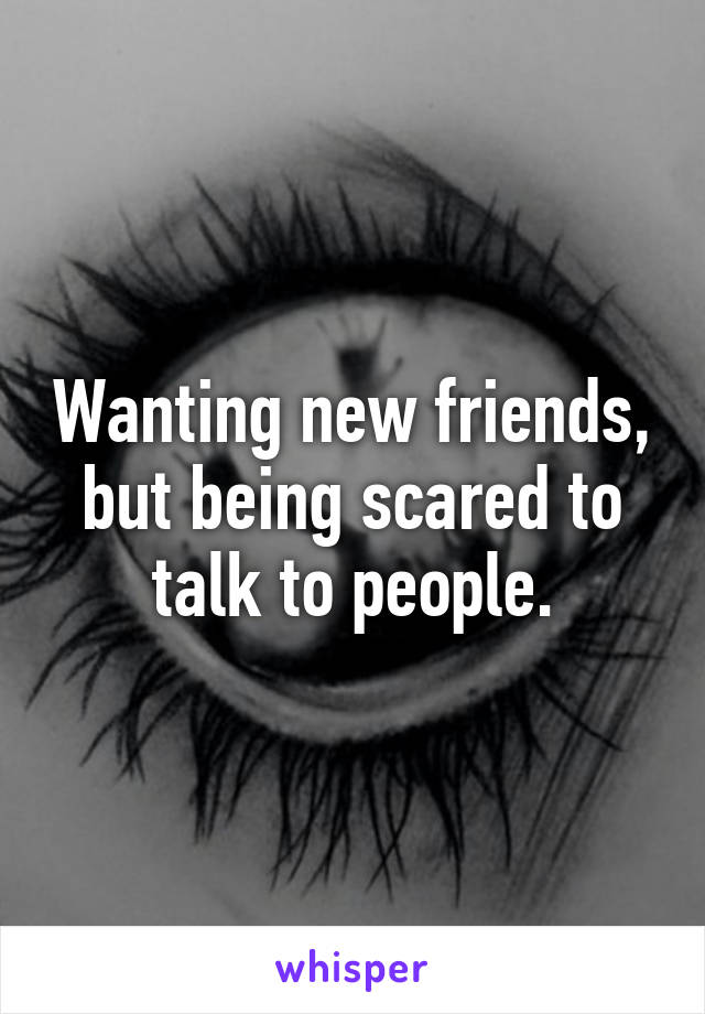 Wanting new friends, but being scared to talk to people.