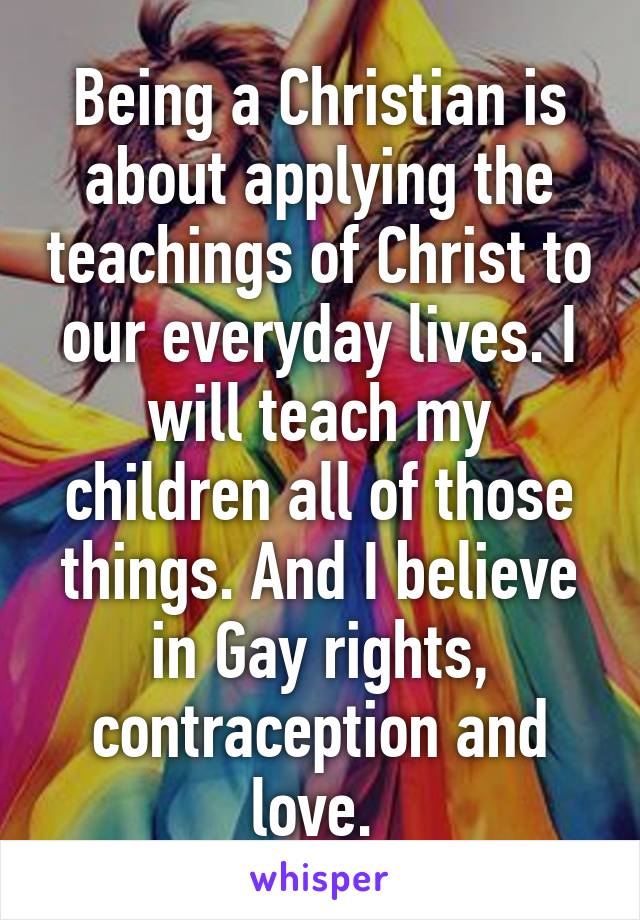 Being a Christian is about applying the teachings of Christ to our everyday lives. I will teach my children all of those things. And I believe in Gay rights, contraception and love. 