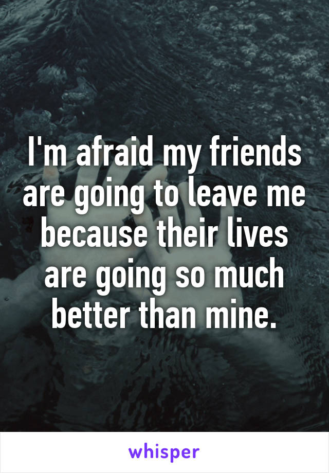 I'm afraid my friends are going to leave me because their lives are going so much better than mine.