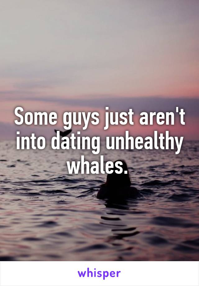 Some guys just aren't into dating unhealthy whales. 